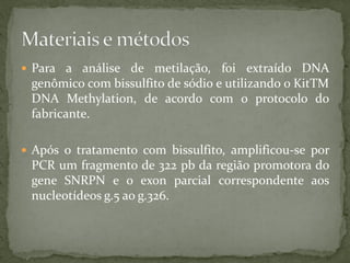  Para a análise de metilação, foi extraído DNA
genômico com bissulfito de sódio e utilizando o KitTM
DNA Methylation, de acordo com o protocolo do
fabricante.
 Após o tratamento com bissulfito, amplificou-se por
PCR um fragmento de 322 pb da região promotora do
gene SNRPN e o exon parcial correspondente aos
nucleotídeos g.5 ao g.326.
 
