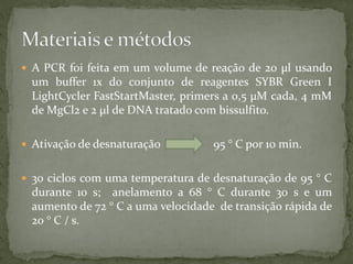  A PCR foi feita em um volume de reação de 20 µl usando
um buffer 1x do conjunto de reagentes SYBR Green I
LightCycler FastStartMaster, primers a 0,5 µM cada, 4 mM
de MgCl2 e 2 µl de DNA tratado com bissulfito.
 Ativação de desnaturação 95 ° C por 10 min.
 30 ciclos com uma temperatura de desnaturação de 95 ° C
durante 10 s; anelamento a 68 ° C durante 30 s e um
aumento de 72 ° C a uma velocidade de transição rápida de
20 ° C / s.
 