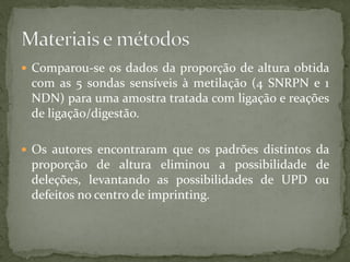  Comparou-se os dados da proporção de altura obtida
com as 5 sondas sensíveis à metilação (4 SNRPN e 1
NDN) para uma amostra tratada com ligação e reações
de ligação/digestão.
 Os autores encontraram que os padrões distintos da
proporção de altura eliminou a possibilidade de
deleções, levantando as possibilidades de UPD ou
defeitos no centro de imprinting.
 