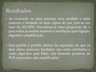  Ao contrário, se uma amostra tiver perdido o alelo
materno e herdado as duas cópias do pai, tem-se um
caso de AS-UPD. Encontrou-se uma proporção de 0
para todas as sondas sensíveis à metilação após ligação,
digestão e amplificação.
 Esse padrão é predito dentro da suposição de que os
dois alelos paternos herdados não estão metilados e
serão digeridos pela HhaI, não havendo produtos de
PCR e portanto, não amplificados.
 