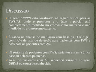  O gene SNRPN está localizado na região crítica para as
PWS/AS, onde o promotor e o éxon 1 parcial está
completamente metilado no cromossomo materno e não
metilado no cromossomo paterno.
 É usada na análise de metilação com base na PCR e gel,
com 99% de taxa de detecção para pacientes com PWS e
80% para os pacientes com AS.
 1% restante de pacientes com PWS: variantes em uma única
base ou deleções pequenas.
 20% de pacientes com AS: sequência variante no gene
UBE3A ou causa desconhecida.
 