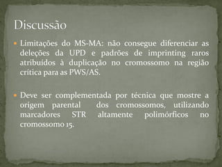  Limitações do MS-MA: não consegue diferenciar as
deleções da UPD e padrões de imprinting raros
atribuídos à duplicação no cromossomo na região
crítica para as PWS/AS.
 Deve ser complementada por técnica que mostre a
origem parental dos cromossomos, utilizando
marcadores STR altamente polimórficos no
cromossomo 15.
 