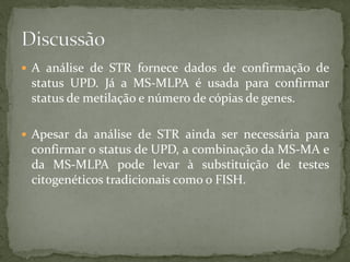  A análise de STR fornece dados de confirmação de
status UPD. Já a MS-MLPA é usada para confirmar
status de metilação e número de cópias de genes.
 Apesar da análise de STR ainda ser necessária para
confirmar o status de UPD, a combinação da MS-MA e
da MS-MLPA pode levar à substituição de testes
citogenéticos tradicionais como o FISH.
 