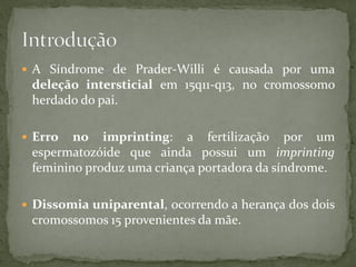  A Síndrome de Prader-Willi é causada por uma
deleção intersticial em 15q11-q13, no cromossomo
herdado do pai.
 Erro no imprinting: a fertilização por um
espermatozóide que ainda possui um imprinting
feminino produz uma criança portadora da síndrome.
 Dissomia uniparental, ocorrendo a herança dos dois
cromossomos 15 provenientes da mãe.
 