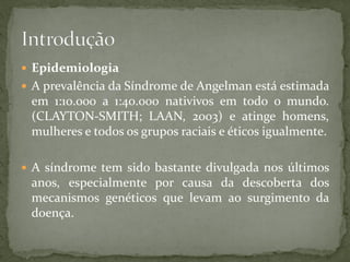  Epidemiologia
 A prevalência da Síndrome de Angelman está estimada
em 1:10.000 a 1:40.000 nativivos em todo o mundo.
(CLAYTON-SMITH; LAAN, 2003) e atinge homens,
mulheres e todos os grupos raciais e éticos igualmente.
 A síndrome tem sido bastante divulgada nos últimos
anos, especialmente por causa da descoberta dos
mecanismos genéticos que levam ao surgimento da
doença.
 