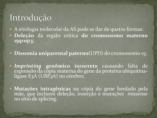  A etiologia molecular da AS pode se dar de quatro formas:
 Deleção da região crítica do cromossomo materno
15q11q13;
 Dissomia uniparental paterno(UPD) do cromossomo 15;
 Imprinting genômico incorreto causando falta de
expressão da cópia materna do gene da proteína ubiquitina-
ligase E3A (UBE3A) no cérebro;
 Mutações intragênicas na cópia do gene herdado pela
mãe, que incluem deleção, inserção e mutações missense
no sítio de splicing.
 