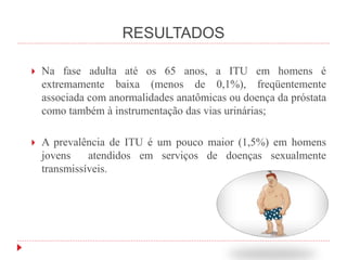 RESULTADOS
 Na fase adulta até os 65 anos, a ITU em homens é
extremamente baixa (menos de 0,1%), freqüentemente
associada com anormalidades anatômicas ou doença da próstata
como também à instrumentação das vias urinárias;
 A prevalência de ITU é um pouco maior (1,5%) em homens
jovens atendidos em serviços de doenças sexualmente
transmissíveis.
 