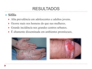 RESULTADOS
 Sífilis
 Alta prevalência em adolescentes e adultos jovens.
 Ocorre mais nos homens do que nas mulheres.
 Grande incidência nos grandes centros urbanos.
 É altamente disseminada em ambientes promíscuos.
 
