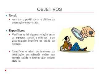 OBJETIVOS
 Geral:
 Analisar o perfil social e clínico da
população entrevistada.
 Específicos:
 Verificar se há alguma relação entre
os aspectos sociais e clínicos e se
essa relação interfere na saúde do
homem;
 Identificar o nível de interesse da
população entrevistada sobre sua
própria saúde e fatores que podem
afetá-la.
 