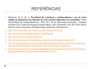 REFERÊNCIAS
 Barberino, M. G. M. A. Prevalência de resistência a antimicrobianos e uso de testes
rápidos no diagnóstico das infecções do trato urinário adquiridas na comunidade / Maria
Goreth Matos de Andrade Barberino - 2010. 98 f.; 30 cm. Dissertação (mestrado) – Fundação
Oswaldo Cruz, Centro de Pesquisas Gonçalo Moniz, 2010. Orientador: Prof. Dr. Edson Duarte
Moreira Júnior, Laboratório de Epidemiologia Molecular e Bioestatística.
 http://www.projetodiretrizes.org.br/8_volume/30-Esterilizacao.pdf
 http://www.unaids.org.br/biblioteca/port_BRASIL.pdf
 http://www.mccorreia.com/dst/sifilis.htm
 http://bvsms.saude.gov.br/bvs/publicacoes/manual_microbiologia_completo.pdf
 http://portalsaude.saude.gov.br/index.php/cidadao/principal/agencia-saude/noticias-anteriores-
agencia-saude/4380-homens-fazem-mais-exames-de-prostata-e-vasectomias
 http://portalsaude.saude.gov.br/index.php/cidadao/principal/agencia-saude/15985-2-5-milhoes-
dos-pernambucanos-tem-pelo-menos-uma-doenca-cronica.
 