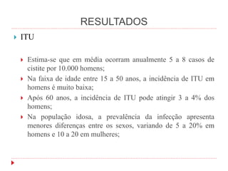 RESULTADOS
 ITU
 Estima-se que em média ocorram anualmente 5 a 8 casos de
cistite por 10.000 homens;
 Na faixa de idade entre 15 a 50 anos, a incidência de ITU em
homens é muito baixa;
 Após 60 anos, a incidência de ITU pode atingir 3 a 4% dos
homens;
 Na população idosa, a prevalência da infecção apresenta
menores diferenças entre os sexos, variando de 5 a 20% em
homens e 10 a 20 em mulheres;
 
