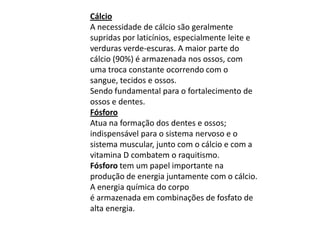 CálcioA necessidade de cálcio são geralmente supridas por laticínios, especialmente leite e verduras verde-escuras. A maior parte do cálcio (90%) é armazenada nos ossos, com uma troca constante ocorrendo com o sangue, tecidos e ossos.Sendo fundamental para o fortalecimento de ossos e dentes.FósforoAtua na formação dos dentes e ossos; indispensável para o sistema nervoso e o sistema muscular, junto com o cálcio e com a vitamina D combatem o raquitismo.Fósforo tem um papel importante na produção de energia juntamente com o cálcio. A energia química do corpoé armazenada em combinações de fosfato de alta energia.