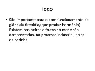 iodoSão importante para o bom funcionamento da glândula tireóidia,(que produz hormônio) Existem nos peixes e frutos do mar e são acrescentados, no processo industrial, ao sal de cozinha.