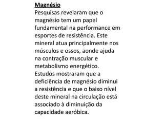 MagnésioPesquisas revelaram que o magnésio tem um papel fundamental na performance em esportes de resistência. Este mineral atua principalmente nos músculos e ossos, aonde ajuda na contração muscular e metabolismo energético.Estudos mostraram que a deficiência de magnésio diminui a resistência e que o baixo nível deste mineral na circulação está associado à diminuição da capacidade aeróbica.
