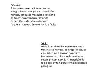 PotássioPotássio é um eletrólito(que conduz energia) importante para a transmissão nervosa, contração muscular e equilíbrio de fluidos no organismo. Sintomasde deficiência de potássio incluem fraqueza muscular, desorientação e fadiga.SódioSódio é um eletrólito importante para a transmissão nervosa, contração muscular e equilíbrio de fluidos no organismo. Corredores participando de maratonas devem prestar atenção na reposição de sódio para evita hiponatremia(intoxicação por água).  