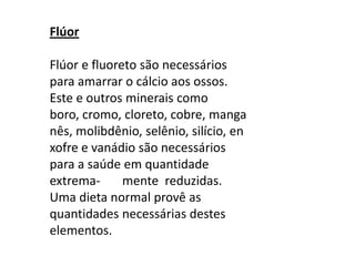 Flúor Flúor e fluoreto são necessários para amarrar o cálcio aos ossos. Este e outros minerais como boro, cromo, cloreto, cobre, manganês, molibdênio, selênio, silício, enxofre e vanádio são necessários para a saúde em quantidade   extrema-       mente  reduzidas. Uma dieta normal provê as quantidades necessárias destes elementos.