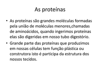 As proteínasAs proteínas são grandes moléculas formadas pela união de moléculas menores,chamadas de aminoácidos, quando ingerimos proteínas elas são digeridas em nosso tubo digestório.Grande parte das proteínas que produzimos em nossas células tem função plástica ou construtora isto é participa da estrutura dos nossos tecidos.