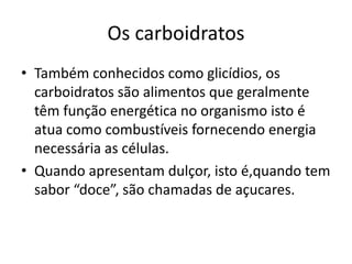 Os carboidratosTambém conhecidos como glicídios, os carboidratos são alimentos que geralmente têm função energética no organismo isto é atua como combustíveis fornecendo energia necessária as células.Quando apresentam dulçor, isto é,quando tem sabor “doce”, são chamadas de açucares.