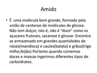 AmidoÉ  uma molécula bem grande, formada pela união de centenas de moléculas de glicose. Não tem dulçor, isto é, não é “doce” como os açucares frutoses, sacarose e glicose. Encontra se armazenado em grandes quantidades de raízes(mandioca) e caules(batata) e grãos(trigo milho,feijão).Portanto quando comemos doces e massas ingerimos diferentes tipos de carboidratos.
