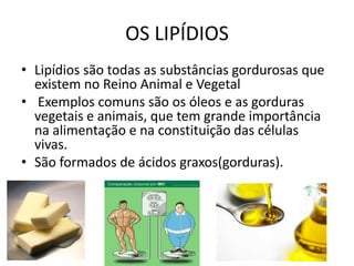 OS LIPÍDIOSLipídios são todas as substâncias gordurosas que existem no Reino Animal e Vegetal Exemplos comuns são os óleos e as gorduras vegetais e animais, que tem grande importância na alimentação e na constituição das células vivas.São formados de ácidos graxos(gorduras).  