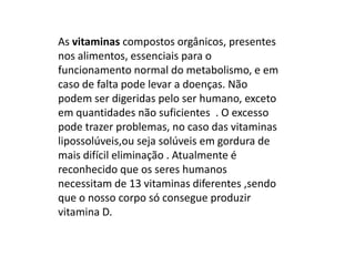 As vitaminas compostos orgânicos, presentes nos alimentos, essenciais para o funcionamento normal do metabolismo, e em caso de falta pode levar a doenças. Não podem ser digeridas pelo ser humano, exceto em quantidades não suficientes  . O excesso pode trazer problemas, no caso das vitaminas lipossolúveis,ou seja solúveis em gordura de mais difícil eliminação . Atualmente é reconhecido que os seres humanos necessitam de 13 vitaminas diferentes ,sendo que o nosso corpo só consegue produzir vitamina D.