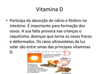 Vitamina DParticipa da absorção de cálcio e fósforo no intestino. É importante para formação dos ossos. A sua falta provoca nas crianças o raquitismo, doenças que torna os ossos fracos e deformados. Os raios ultravioletas da luz solar são entre umas das principais vitaminas D.