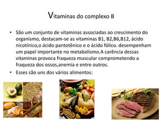 Vitaminas do complexo BSão um conjunto de vitaminas associadas ao crescimento do organismo, destacam-se as vitaminas B1, B2,B6,B12, ácido nicotínico,o ácido pantotênico e o ácido fólico. desempenham um papel importante no metabolismo.A carência dessas vitaminas provoca fraqueza muscular comprometendo a fraqueza dos ossos,anemia e entre outros.Esses são uns dos vários alimentos:
