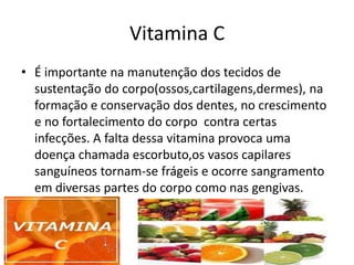 Vitamina CÉ importante na manutenção dos tecidos de sustentação do corpo(ossos,cartilagens,dermes), na formação e conservação dos dentes, no crescimento e no fortalecimento do corpo  contra certas infecções. A falta dessa vitamina provoca uma doença chamada escorbuto,os vasos capilares sanguíneos tornam-se frágeis e ocorre sangramento em diversas partes do corpo como nas gengivas.