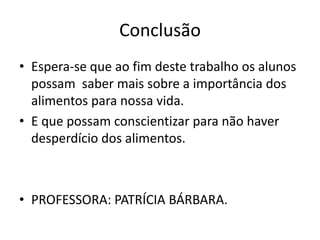 Conclusão Espera-se que ao fim deste trabalho os alunos possam  saber mais sobre a importância dos alimentos para nossa vida.E que possam conscientizar para não haver desperdício dos alimentos.PROFESSORA: PATRÍCIA BÁRBARA.