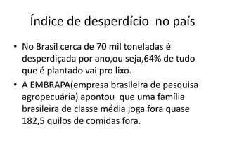 Índice de desperdício  no paísNo Brasil cerca de 70 mil toneladas é desperdiçada por ano,ou seja,64% de tudo que é plantado vai pro lixo.A EMBRAPA(empresa brasileira de pesquisa agropecuária) apontou  que uma família brasileira de classe média joga fora quase 182,5 quilos de comidas fora.