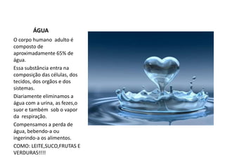              ÁGUAO corpo humano  adulto é composto de aproximadamente 65% de  água.Essa substância entra na composição das células,dos tecidos, dos orgãose dos sistemas.Diariamente eliminamos a  água com a urina, as fezes,o suor e também sob o vapor da  respiração.Compensamos a perda de água, bebendo-a ou ingerindo-a os alimentos. COMO: LEITE,SUCO,FRUTAS E VERDURAS!!!!