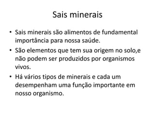 Sais mineraisSais minerais são alimentos de fundamental importância para nossa saúde.São elementos que tem sua origem no solo,e não podem ser produzidos por organismos vivos.Há vários tipos de minerais e cada um desempenham uma função importante em nosso organismo.