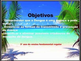 Objetivos 
. Compreender que a Dengue é uma doença e pode 
matar 
. Evidenciar as formas de transmissão e prevenção 
da doença 
.Identificar e eliminar possíveis criadouros do 
mosquito da dengue. 
3° ano do ensino fundamental regular 
 