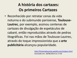 A história dos cartazes:
Os primeiros Cartazes
• Reconhecido por retratar cenas da vida
noturna e do submundo parisiense, Toulouse-
Lautrec, por exemplo, assinou centenas de
cartazes de divulgação de espetáculos de
cabaré, então reproduzidos através de pedras
litográficas. Foi nas mãos de Toulouse-Lautrec,
através do toque impressionista que a arte
publicitária alcançou popularidade.
http://historiadocartaz.weebly.com/origens.html
Acessado em: 18/06/2014 às 17:20
 