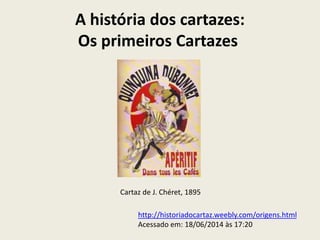 A história dos cartazes:
Os primeiros Cartazes
Cartaz de J. Chéret, 1895
http://historiadocartaz.weebly.com/origens.html
Acessado em: 18/06/2014 às 17:20
 
