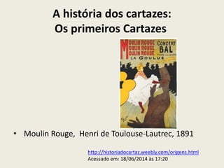 A história dos cartazes:
Os primeiros Cartazes
• Moulin Rouge, Henri de Toulouse-Lautrec, 1891
http://historiadocartaz.weebly.com/origens.html
Acessado em: 18/06/2014 às 17:20
 