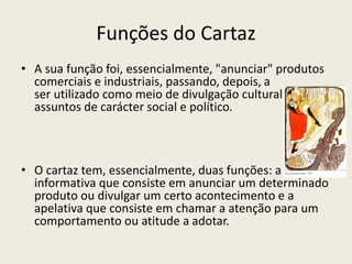 Funções do Cartaz
• A sua função foi, essencialmente, "anunciar" produtos
comerciais e industriais, passando, depois, a
ser utilizado como meio de divulgação cultural ou de
assuntos de carácter social e político.
• O cartaz tem, essencialmente, duas funções: a
informativa que consiste em anunciar um determinado
produto ou divulgar um certo acontecimento e a
apelativa que consiste em chamar a atenção para um
comportamento ou atitude a adotar.
 