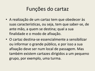 Funções do cartaz
• A realização de um cartaz tem que obedecer às
suas características, ou seja, tem que saber-se, de
ante mão, a quem se destina; qual a sua
finalidade e o modo de afixação.
• O cartaz destina-se essencialmente a sensibilizar
ou informar o grande público, e por isso a sua
afixação deve ser num local de passagem. Mas
também existem cartazes dirigidos a um pequeno
grupo, por exemplo, uma turma.
 