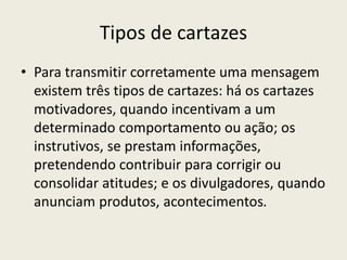Tipos de cartazes
• Para transmitir corretamente uma mensagem
existem três tipos de cartazes: há os cartazes
motivadores, quando incentivam a um
determinado comportamento ou ação; os
instrutivos, se prestam informações,
pretendendo contribuir para corrigir ou
consolidar atitudes; e os divulgadores, quando
anunciam produtos, acontecimentos.
 
