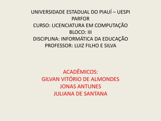 UNIVERSIDADE ESTADUAL DO PIAUÍ – UESPI
PARFOR
CURSO: LICENCIATURA EM COMPUTAÇÃO
BLOCO: III
DISCIPLINA: INFORMÁTICA DA EDUCAÇÃO
PROFESSOR: LUIZ FILHO E SILVA
ACADÊMICOS:
GILVAN VITÓRIO DE ALMONDES
JONAS ANTUNES
JULIANA DE SANTANA
 