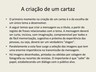 A criação de um cartaz
• O primeiro momento na criação de um cartaz é o da escolha de
um único tema a desenvolver.
• A seguir temos que criar a mensagem ou o título, a partir do
registo de frases relacionadas com o tema. A mensagem deverá
ser curta, incisiva, com imaginação, compreensível por todos e
de fácil memorização, sugestiva e próxima da experiência das
pessoas, ou seja, deverá ser um verdadeiro "slogan".
• Paralelamente a esta fase surge a seleção das imagens que tem
uma enorme importância na transmissão da mensagem.
• Há imagens desenhadas, pintadas ou obtidas por colagem de
fotografia ou recortes de revistas. O importante é que "salte" do
papel, estabelecendo um diálogo com o público alvo.
 