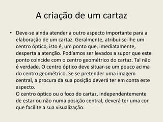 A criação de um cartaz
• Deve-se ainda atender a outro aspecto importante para a
elaboração de um cartaz. Geralmente, atribui-se-lhe um
centro óptico, isto é, um ponto que, imediatamente,
desperta a atenção. Podíamos ser levados a supor que este
ponto coincide com o centro geométrico do cartaz. Tal não
é verdade. O centro óptico deve situar-se um pouco acima
do centro geométrico. Se se pretender uma imagem
central, a procura da sua posição deverá ter em conta este
aspecto.
O centro óptico ou o foco do cartaz, independentemente
de estar ou não numa posição central, deverá ter uma cor
que facilite a sua visualização.
 