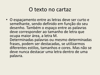 O texto no cartaz
• O espaçamento entre as letras deve ser curto e
semelhante, sendo definido em função do seu
desenho. Também o espaço entre as palavras
deve corresponder ao tamanho de letra que
ocupa maior área, a letra M.
Determinadas palavras ou mesmo determinadas
frases, podem ser destacadas, se utilizarmos
diferentes estilos, tamanhos e cores. Mas não se
deve nunca destacar uma letra dentro de uma
palavra.
 