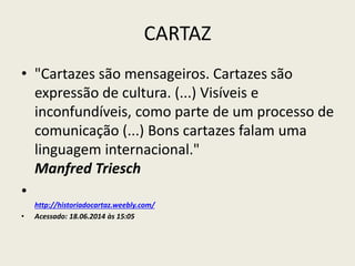 CARTAZ
• "Cartazes são mensageiros. Cartazes são
expressão de cultura. (...) Visíveis e
inconfundíveis, como parte de um processo de
comunicação (...) Bons cartazes falam uma
linguagem internacional."
Manfred Triesch
•
http://historiadocartaz.weebly.com/
• Acessado: 18.06.2014 às 15:05
 