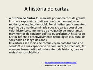 A história do cartaz
• A história do Cartaz foi marcada por momentos de grande
lirismo e expressão artística e pontuou momentos de
mudança e inquietude social. Por sintetizar graficamente o
espírito de uma determinada época, o cartaz possui um
valor histórico como meio de divulgação de importantes
movimentos de carácter político ou artístico. A história do
Cartaz reflete o desenvolvimento tecnológico e cultural da
sociedade ao longo dos anos.
Os cartazes são meios de comunicação datados ainda do
século X, e a sua capacidade de comunicação imediata, fez
com que fossem utilizados durante toda história, para os
mais diversos objetivos.
• http://historiadocartaz.weebly.com/
• Acessado: 18.06.2014 às 15:05
 
