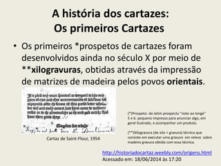A história dos cartazes:
Os primeiros Cartazes
• Os primeiros *prospetos de cartazes foram
desenvolvidos ainda no século X por meio de
**xilogravuras, obtidas através da impressão
de matrizes de madeira pelos povos orientais.
Cartaz de Saint-Flour, 1954
http://historiadocartaz.weebly.com/origens.html
Acessado em: 18/06/2014 às 17:20
(*)Prospeto: do latim prospectu “visto ao longe”
5 e 6. pequeno impresso para anunciar algo, em
geral ilustrado, a acompanhar um produto.
(**)Xilogravura (de xilo + gravura) técnica que
consiste em executar uma gravura em relevo sobre
madeira gravura obtida com essa técnica.
 