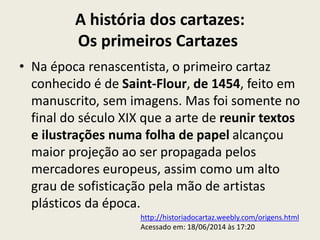 A história dos cartazes:
Os primeiros Cartazes
• Na época renascentista, o primeiro cartaz
conhecido é de Saint-Flour, de 1454, feito em
manuscrito, sem imagens. Mas foi somente no
final do século XIX que a arte de reunir textos
e ilustrações numa folha de papel alcançou
maior projeção ao ser propagada pelos
mercadores europeus, assim como um alto
grau de sofisticação pela mão de artistas
plásticos da época.
http://historiadocartaz.weebly.com/origens.html
Acessado em: 18/06/2014 às 17:20
 