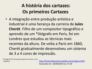 A história dos cartazes:
Os primeiros Cartazes
• A integração entre produção artística e
industrial é uma herança da carreira de Jules
Cherét. Filho de um compositor tipográfico e
aprendiz de um *litógrafo em Paris, foi em
Londres que estudou as técnicas mais
recentes da altura. De volta a Paris em 1860,
Cherét gradualmente desenvolveu um sistema
de 3 a 4 cores de impressão.
http://historiadocartaz.weebly.com/origens.html
Acessado em: 18/06/2014 às 17:20
(*)Litógrafo (De lito+grafo) aquele que exerce a arte
litográfica.
 