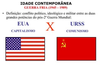 IDADE CONTEMPORÂNEA
GUERRA FRIA (1945 – 1989)
• Definição: conflito político, ideológico e militar entre as duas
grandes potências do pós-2ª Guerra Mundial:
EUA
CAPITALISMO
URSS
COMUNISMO
X
 