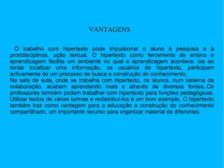 VANTAGENS O trabalho com hipertexto pode impulsionar o aluno à pesquisa e à proddisciplinas. ução textual. O hipertexto como ferramenta de ensino e aprendizagem facilita um ambiente no qual a aprendizagem acontece. ois ao tentar localizar uma informação, os usuários de hipertexto, participam activamente de um processo de busca e construção do conhecimento,  Na sala de aula, onde se trabalha com hipertexto, os alunos, num sistema de colaboração, acabam aprendendo mais e através de diversas fontes..Os professores também podem trabalhar com hipertexto para funções pedagógicas. Utilizar textos de várias turmas e redistribuí-los é um bom exemplo. O hipertexto também traz como vantagem para a educação a construção do conhecimento compartilhado, um importante recurso para organizar material de diferentes  